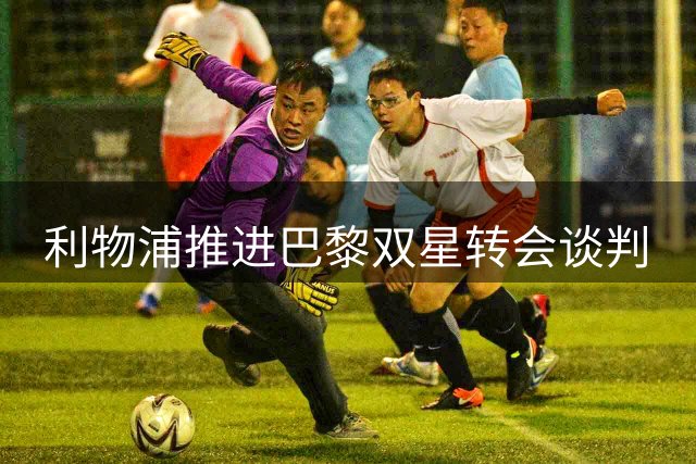 利物浦推进巴黎双星转会谈判