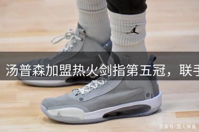 汤普森加盟热火剑指第五冠，联手字母哥阿德巴约