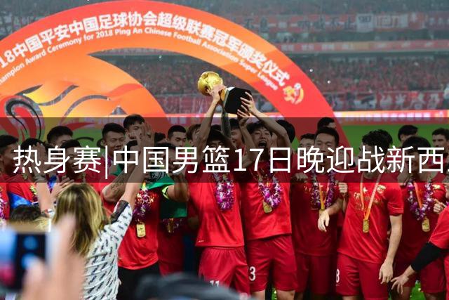 热身赛|中国男篮17日晚迎战新西兰，胡金秋、胡明轩重返大名单