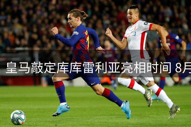 皇马敲定库库雷利亚亮相时间 8月24日伯纳乌迎新援