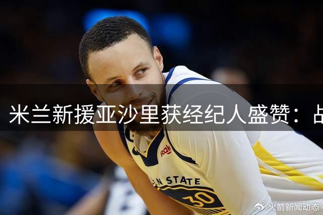 米兰新援亚沙里获经纪人盛赞：战术适应能力超乎想象