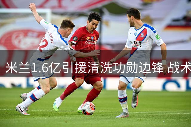米兰1.6亿引援清洗功勋边锋 战术变革下的残酷抉择