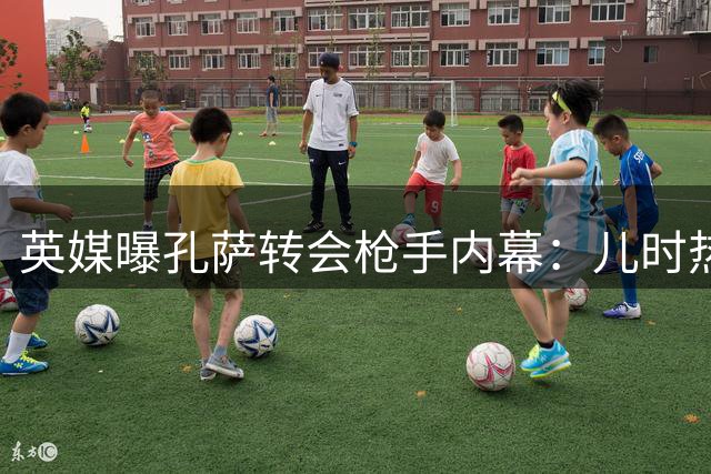 英媒曝孔萨转会枪手内幕：儿时热刺拥趸执意加盟
