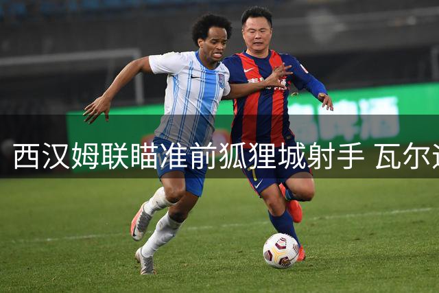 西汉姆联瞄准前狐狸城射手 瓦尔迪从容规划职业生涯新篇章