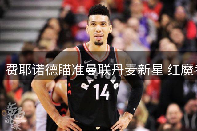 费耶诺德瞄准曼联丹麦新星 红魔考虑外租新援