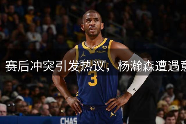 赛后冲突引发热议，杨瀚森遭遇意外事件