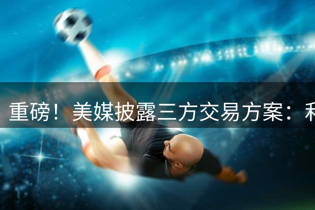 重磅！美媒披露三方交易方案：利拉德或加盟热火组三巨头
